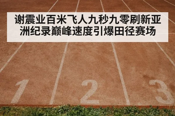 谢震业百米飞人九秒九零刷新亚洲纪录巅峰速度引爆田径赛场