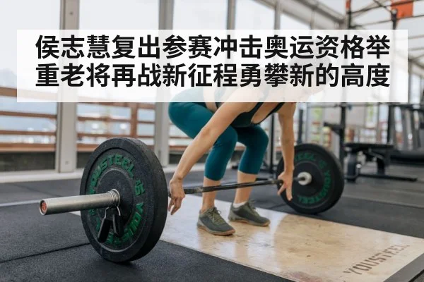 侯志慧复出参赛冲击奥运资格举重老将再战新征程勇攀新的高度